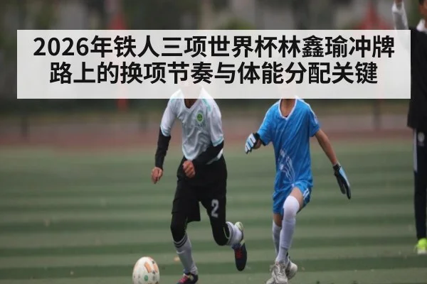2026年铁人三项世界杯林鑫瑜冲牌路上的换项节奏与体能分配关键（kaiyun）
